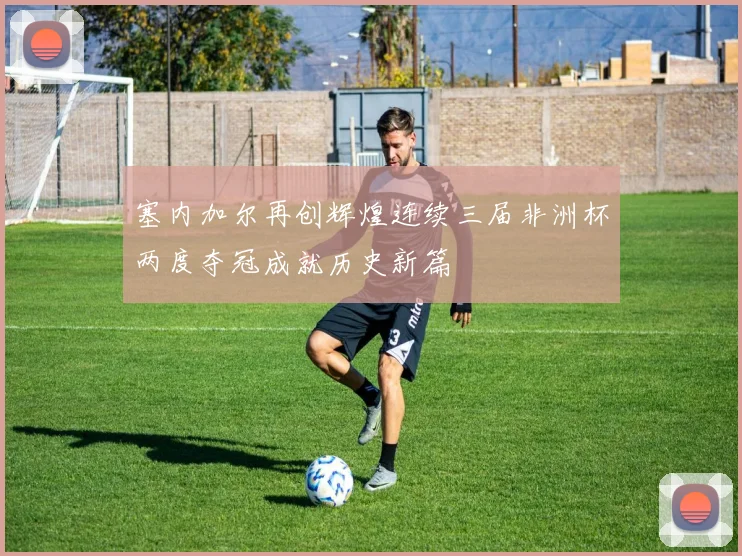 塞内加尔再创辉煌连续三届非洲杯两度夺冠成就历史新篇