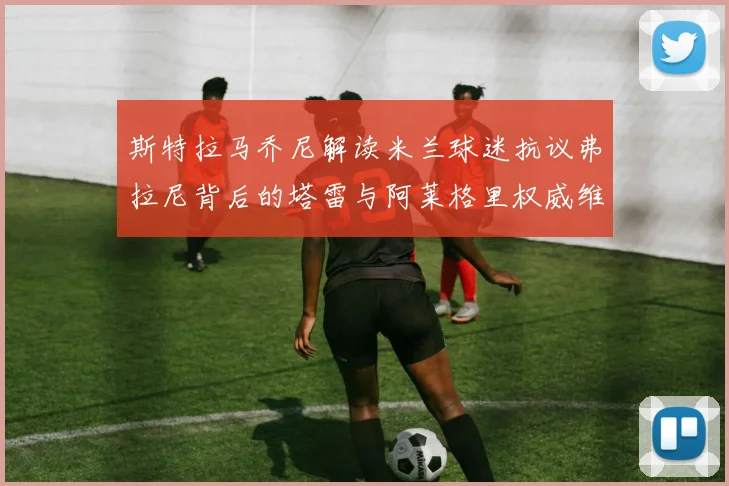 斯特拉马乔尼解读米兰球迷抗议弗拉尼背后的塔雷与阿莱格里权威维护