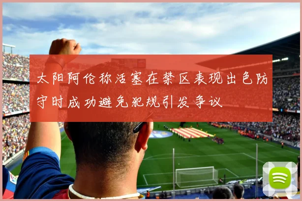 太阳阿伦称活塞在禁区表现出色防守时成功避免犯规引发争议