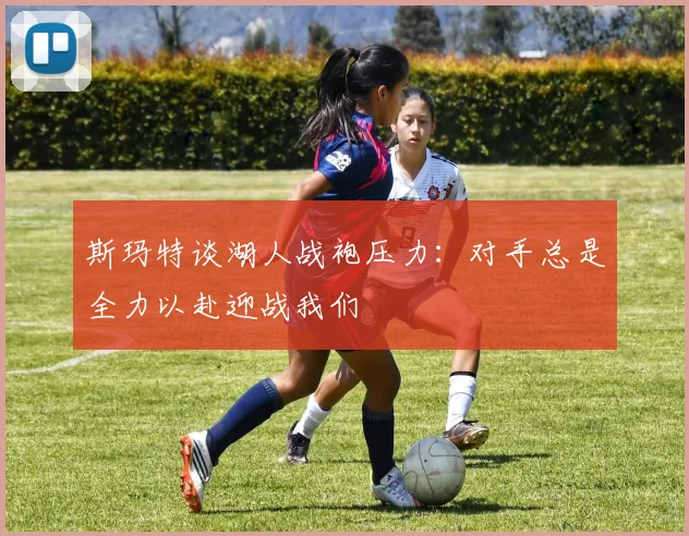 斯玛特谈湖人战袍压力：对手总是全力以赴迎战我们