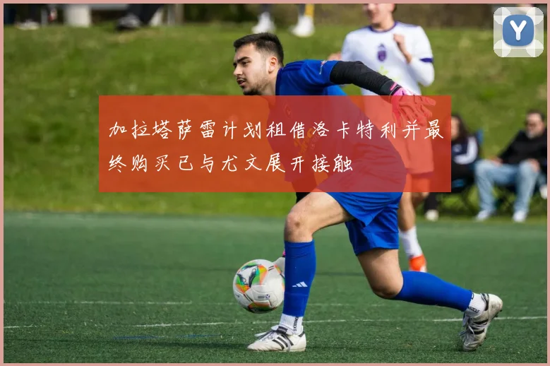 加拉塔萨雷计划租借洛卡特利并最终购买已与尤文展开接触