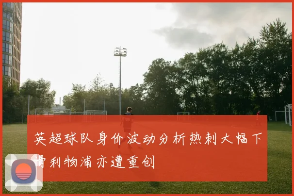 英超球队身价波动分析热刺大幅下滑利物浦亦遭重创