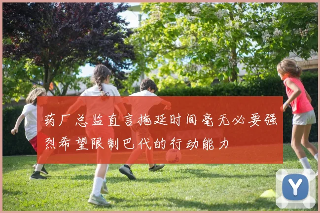药厂总监直言拖延时间毫无必要强烈希望限制巴代的行动能力