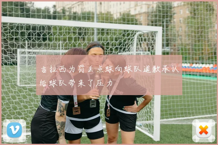 吉拉西为罚丢点球向球队道歉承认给球队带来了压力