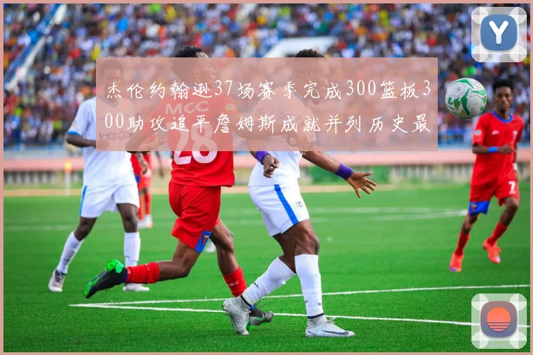 杰伦约翰逊37场赛季完成300篮板300助攻追平詹姆斯成就并列历史最快前锋