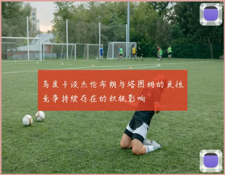 乌度卡谈杰伦布朗与塔图姆的良性竞争持续存在的积极影响